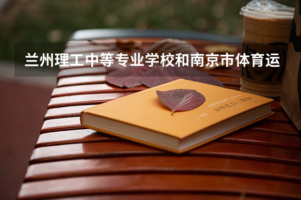 兰州理工中等专业学校和南京市体育运动学校哪个好 兰州理工中等专业学校和南京市体育运动学校谁更厉害
