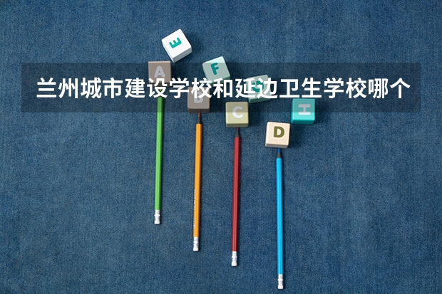 兰州城市建设学校和延边卫生学校哪个好 兰州城市建设学校和延边卫生学校谁更厉害