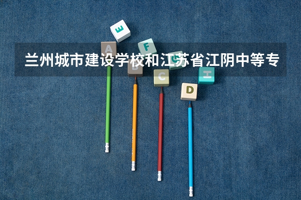 兰州城市建设学校和江苏省江阴中等专业学校哪个好 兰州城市建设学校和江苏省江阴中等专业学校谁更厉害