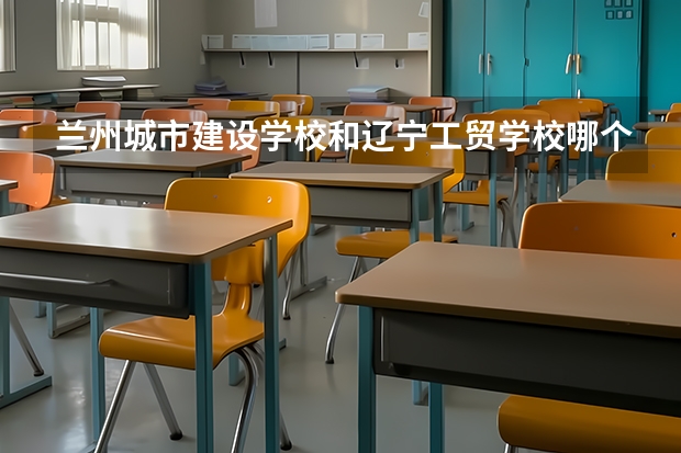 兰州城市建设学校和辽宁工贸学校哪个好 兰州城市建设学校和辽宁工贸学校谁更厉害