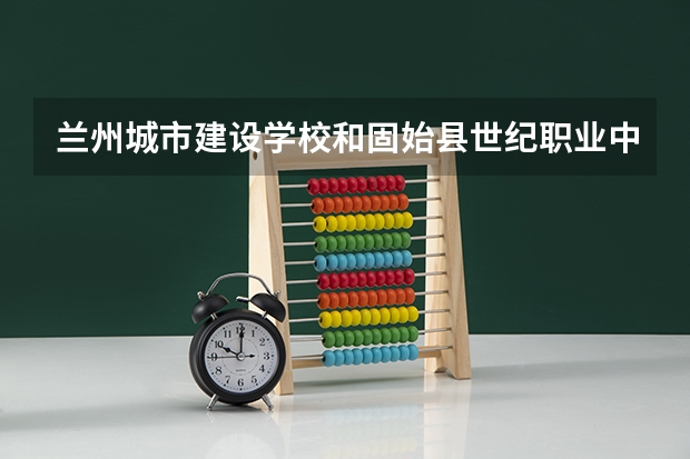 兰州城市建设学校和固始县世纪职业中等专业学校哪个好 兰州城市建设学校和固始县世纪职业中等专业学校谁更厉害