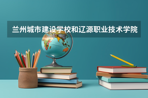 兰州城市建设学校和辽源职业技术学院哪个好 兰州城市建设学校和辽源职业技术学院谁更厉害