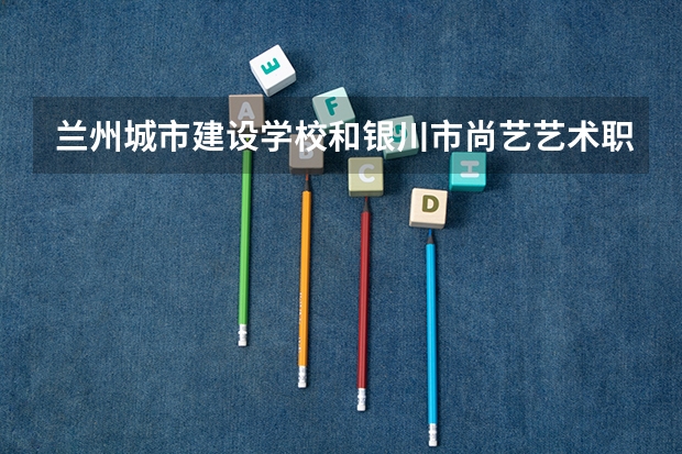 兰州城市建设学校和银川市尚艺艺术职业高中哪个好 兰州城市建设学校和银川市尚艺艺术职业高中谁更厉害