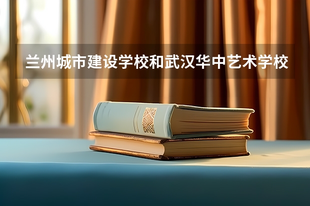 兰州城市建设学校和武汉华中艺术学校哪个好 兰州城市建设学校和武汉华中艺术学校谁更厉害