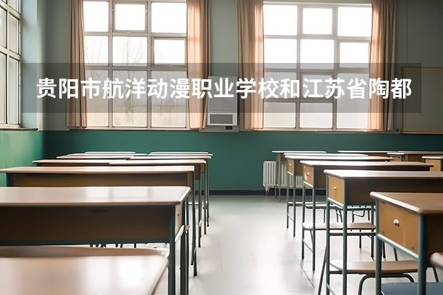 贵阳市航洋动漫职业学校和江苏省陶都中等专业学校哪个好 贵阳市航洋动漫职业学校和江苏省陶都中等专业学校谁更厉害