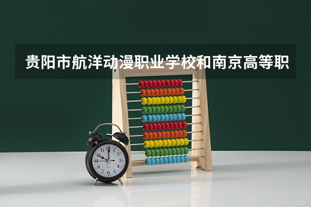 贵阳市航洋动漫职业学校和南京高等职业技术学校哪个好 贵阳市航洋动漫职业学校和南京高等职业技术学校谁更厉害