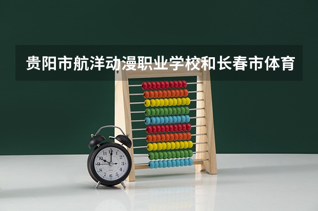 贵阳市航洋动漫职业学校和长春市体育运动学校哪个好 贵阳市航洋动漫职业学校和长春市体育运动学校谁更厉害