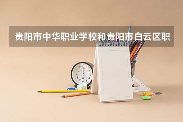 贵阳市中华职业学校和贵阳市白云区职业技术学校哪个好 贵阳市中华职业学校和贵阳市白云区职业技术学校谁更厉害