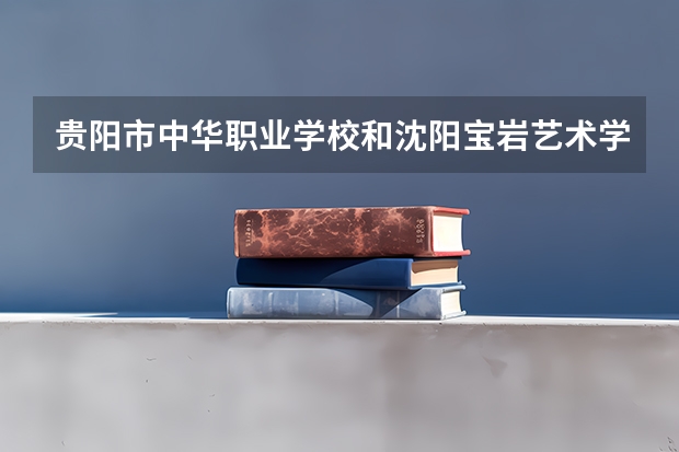 贵阳市中华职业学校和沈阳宝岩艺术学校哪个好 贵阳市中华职业学校和沈阳宝岩艺术学校谁更厉害
