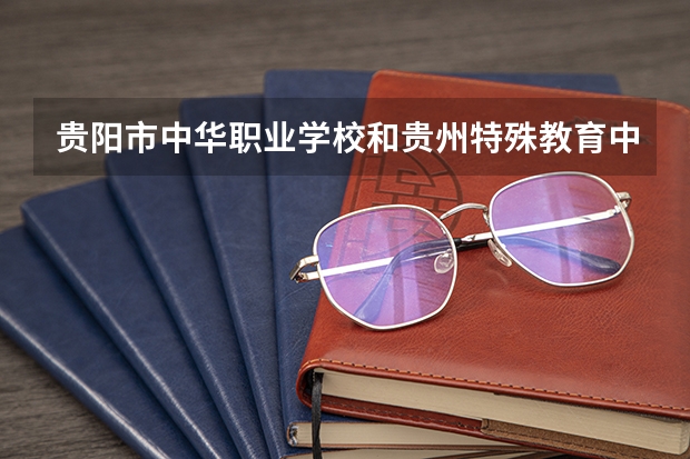 贵阳市中华职业学校和贵州特殊教育中等职业技术学校哪个好 贵阳市中华职业学校和贵州特殊教育中等职业技术学校谁更厉害