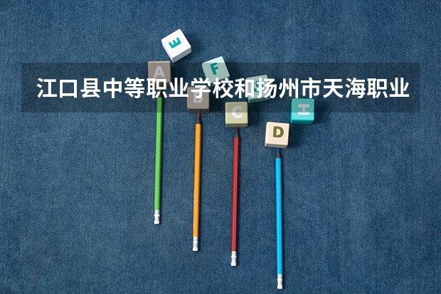江口县中等职业学校和扬州市天海职业技术学校哪个好 谁更厉害