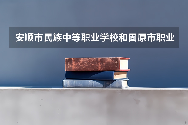 安顺市民族中等职业学校和固原市职业技术学校哪个好 谁更厉害
