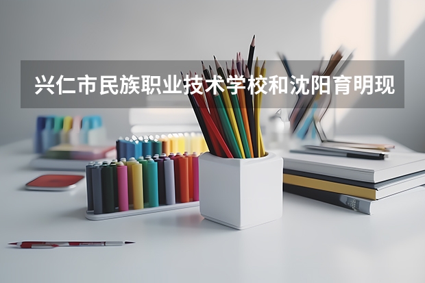 兴仁市民族职业技术学校和沈阳育明现代职业学校哪个好 谁更厉害