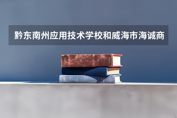 黔东南州应用技术学校和威海市海诚商业学校哪个好 谁更厉害