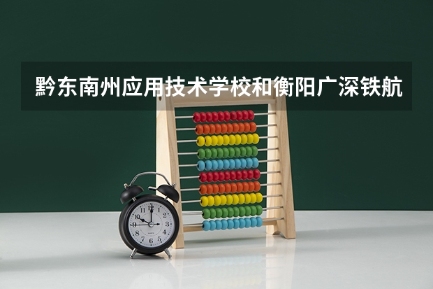 黔东南州应用技术学校和衡阳广深铁航工程学校有限公司哪个好 谁更厉害