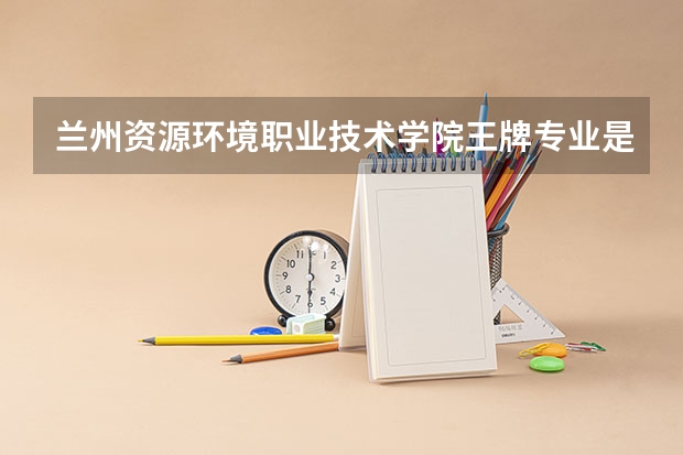 兰州资源环境职业技术学院王牌专业是哪些 兰州资源环境职业技术学院专业推荐