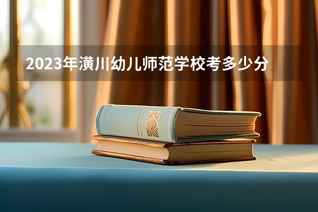 2023年潢川幼儿师范学校考多少分能上 潢川幼儿师范学校招生条件如何