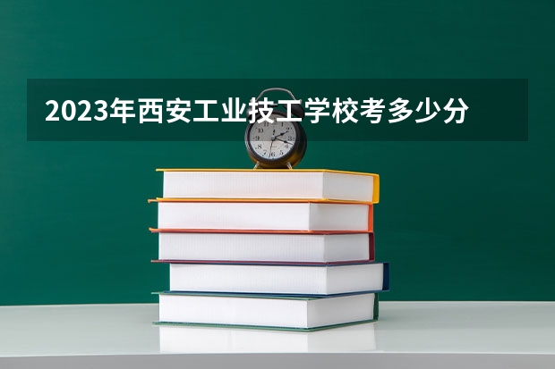 2023年西安工业技工学校考多少分能上 西安工业技工学校招生条件如何