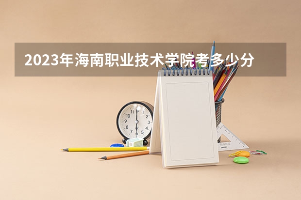 2023年海南职业技术学院考多少分能上 海南职业技术学院招生条件如何