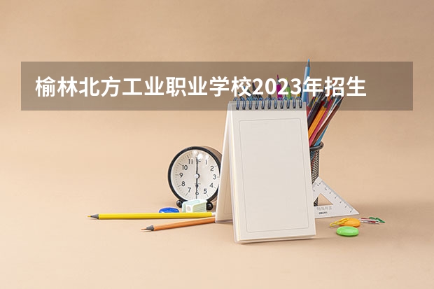 榆林北方工业职业学校2023年招生简章 榆林北方工业职业学校2023招生人数