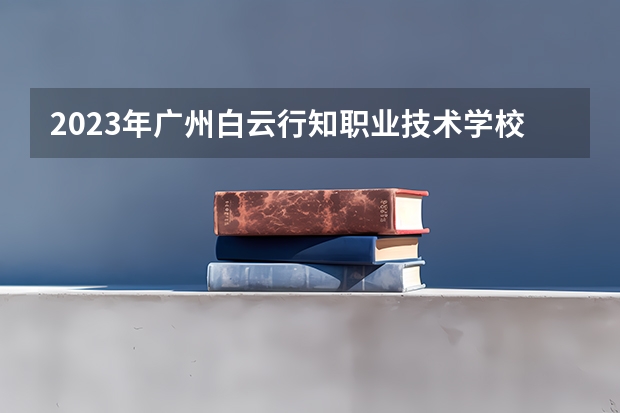 2023年广州白云行知职业技术学校考多少分能上 广州白云行知职业技术学校招生条件如何