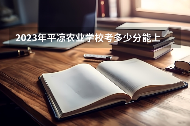 2023年平凉农业学校考多少分能上 平凉农业学校招生条件如何