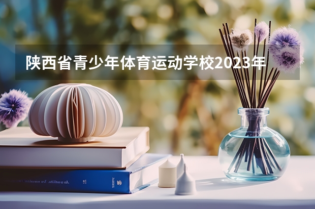 陕西省青少年体育运动学校2023年招生简章 陕西省青少年体育运动学校2023招生人数