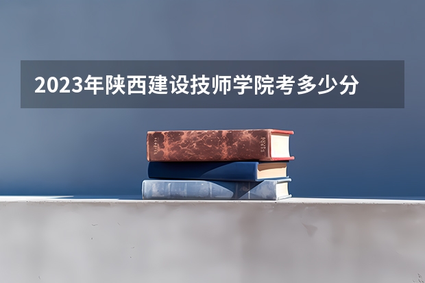 2023年陕西建设技师学院考多少分能上 陕西建设技师学院招生条件如何
