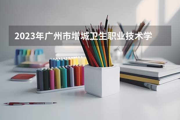 2023年广州市增城卫生职业技术学校考多少分能上 广州市增城卫生职业技术学校招生条件如何