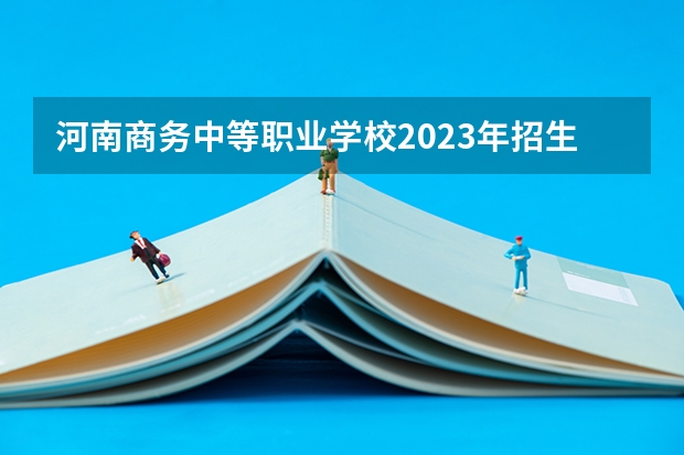 河南商务中等职业学校2023年招生简章 河南商务中等职业学校2023招生人数