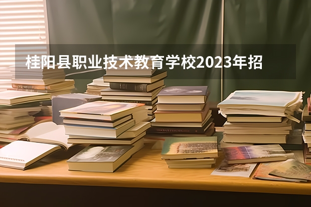 桂阳县职业技术教育学校2023年招生简章 桂阳县职业技术教育学校2023招生人数