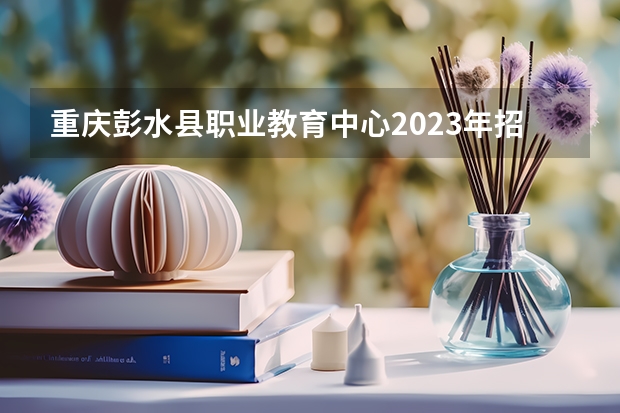 重庆彭水县职业教育中心2023年招生简章 重庆彭水县职业教育中心2023招生人数