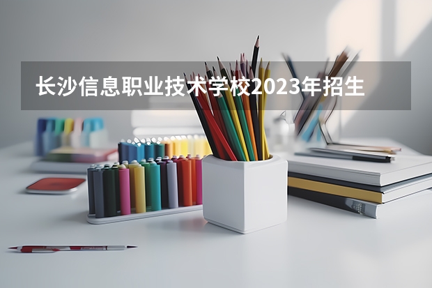 长沙信息职业技术学校2023年招生简章 长沙信息职业技术学校2023招生人数