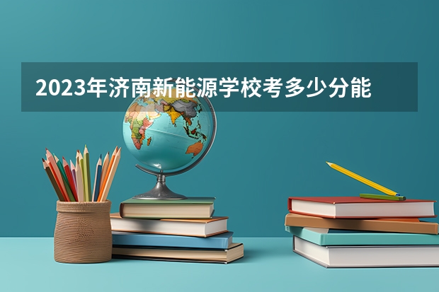 2023年济南新能源学校考多少分能上 济南新能源学校招生条件如何