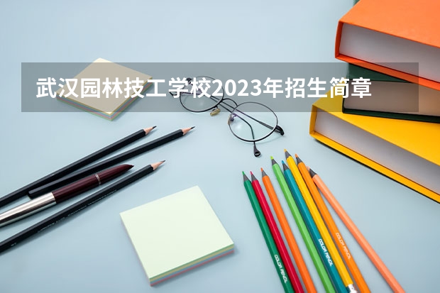 武汉园林技工学校2023年招生简章 武汉园林技工学校2023招生人数
