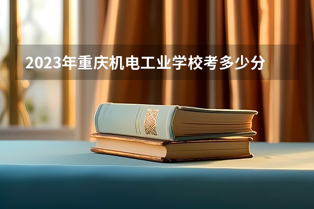 2023年重庆机电工业学校考多少分能上 重庆机电工业学校招生条件如何