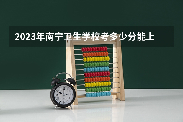 2023年南宁卫生学校考多少分能上 南宁卫生学校招生条件如何