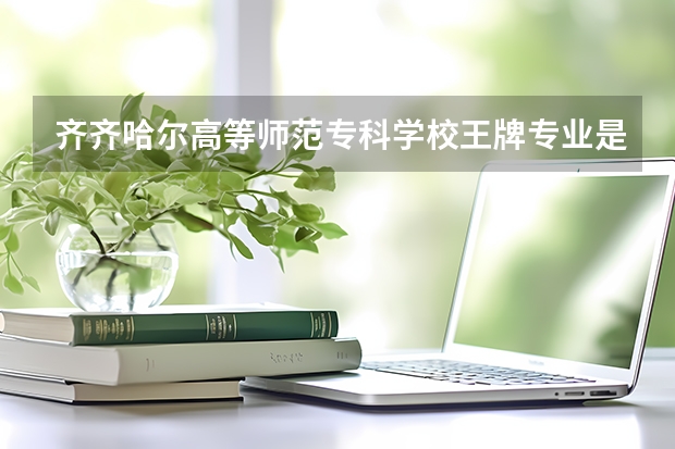 齐齐哈尔高等师范专科学校王牌专业是哪些 齐齐哈尔高等师范专科学校专业推荐