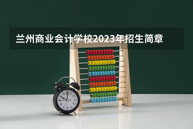 兰州商业会计学校2023年招生简章 兰州商业会计学校2023招生人数