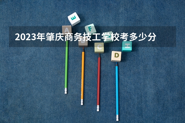2023年肇庆商务技工学校考多少分能上 肇庆商务技工学校招生条件如何