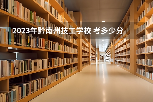 2023年黔南州技工学校 考多少分能上 黔南州技工学校 招生条件如何