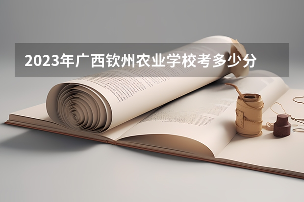 2023年广西钦州农业学校考多少分能上 广西钦州农业学校招生条件如何