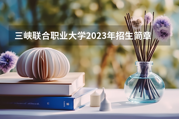 三峡联合职业大学2023年招生简章 三峡联合职业大学2023招生人数