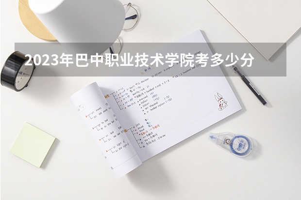 2023年巴中职业技术学院考多少分能上 巴中职业技术学院招生条件如何