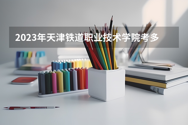 2023年天津铁道职业技术学院考多少分能上 天津铁道职业技术学院招生条件如何