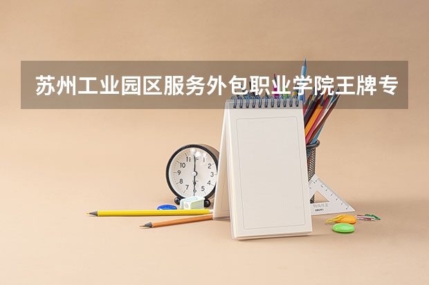 苏州工业园区服务外包职业学院王牌专业是哪些 苏州工业园区服务外包职业学院专业推荐