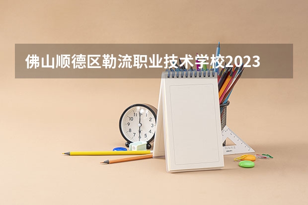 佛山顺德区勒流职业技术学校2023年招生简章 佛山顺德区勒流职业技术学校2023招生人数