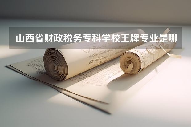 山西省财政税务专科学校王牌专业是哪些 山西省财政税务专科学校专业推荐