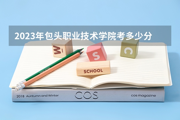 2023年包头职业技术学院考多少分能上 包头职业技术学院招生条件如何
