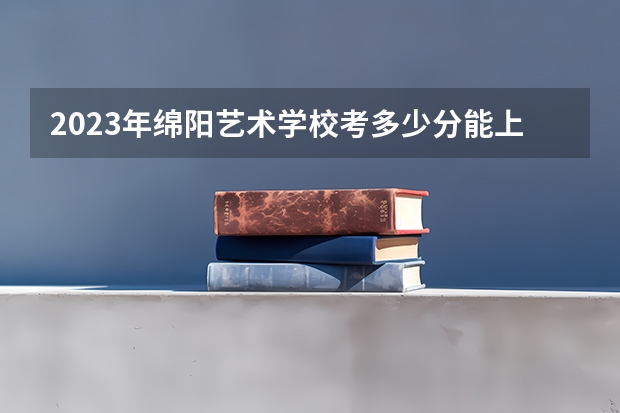 2023年绵阳艺术学校考多少分能上 绵阳艺术学校招生条件如何